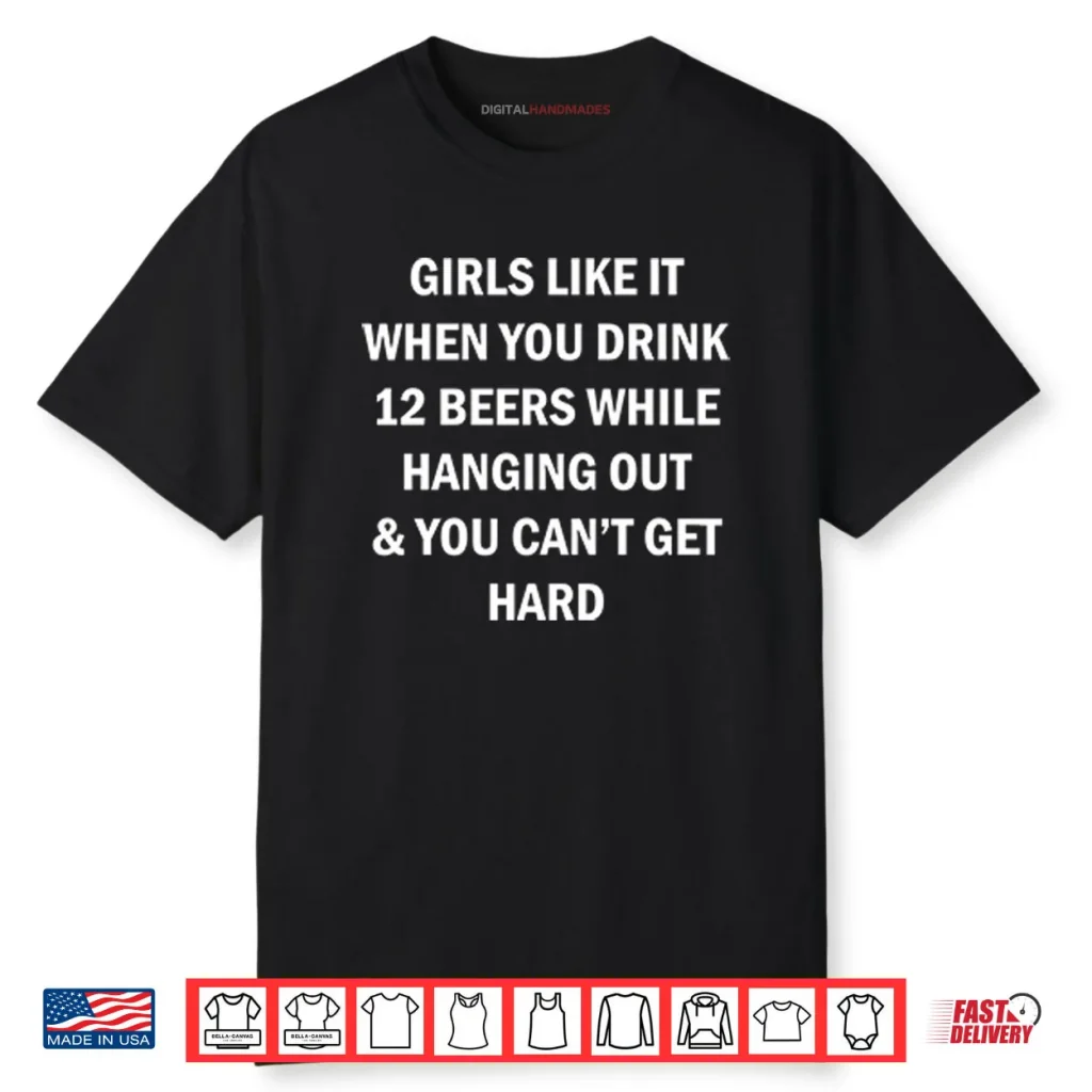 Girls Like It When You Drink 12 Beers While Hanging Out And You Can’t Get Hard Shirt