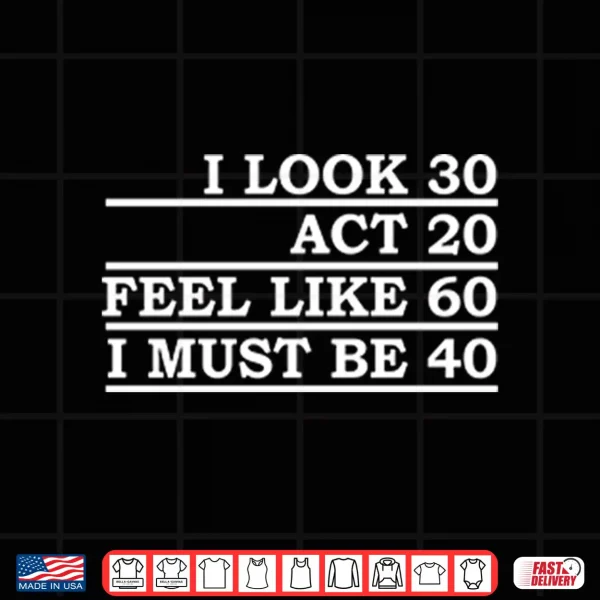 Design I Look 30 Act 20 Feel Like 60 I Must Be 40 Shirt