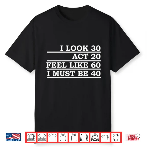 I Look 30 Act 20 Feel Like 60 I Must Be 40 Shirt